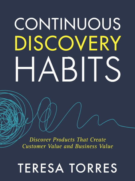 Continuous Discovery Habits: Discover Products that Create Customer Value and Business Value by Teresa Torres