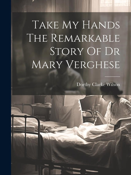Take My Hands The Remarkable Story Of Dr Mary Verghese by Dorthy Clarke Wilson