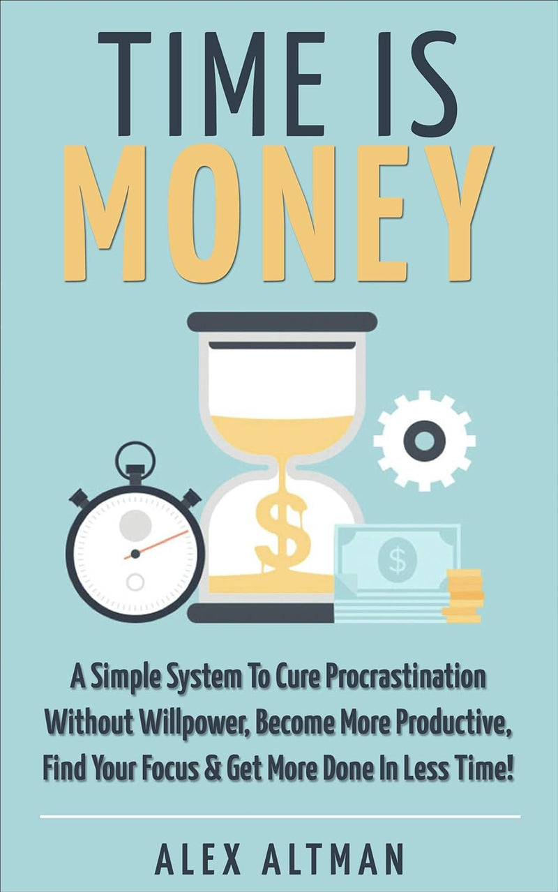 Time Is Money: A Simple System To Cure Procrastination Without Willpower, Become More Productive, Find Your Focus & Get More Done In Less Time!  Alex Altman