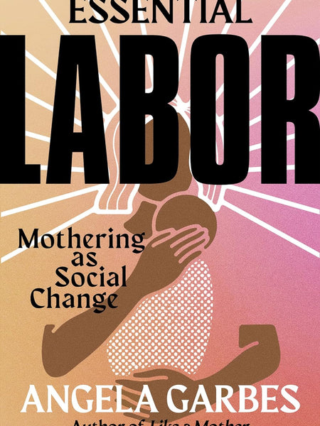 Essential Labor: Mothering as Social Change by Angela Garbes