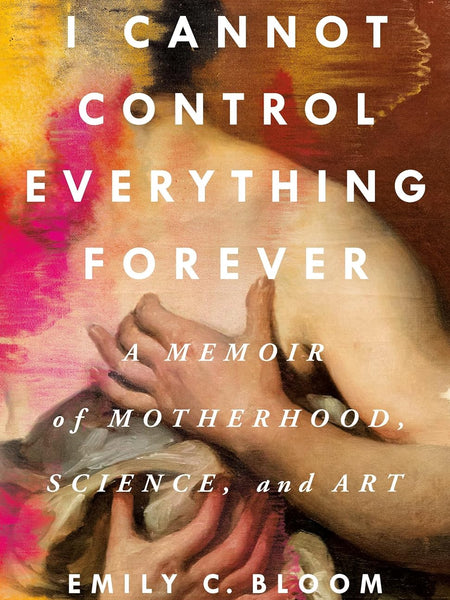 I Cannot Control Everything Forever: A Memoir of Motherhood, Science, and Art by Emily C. Bloom